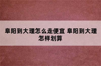 阜阳到大理怎么走便宜 阜阳到大理怎样划算